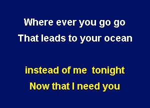 Where ever you go go
That leads to your ocean

instead of me tonight
Now that I need you