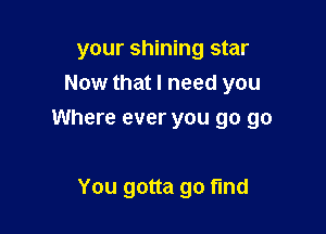 your shining star
Now that I need you

Where ever you go go

You gotta go find