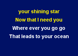 your shining star
Now that I need you
Where ever you go go

That leads to your ocean