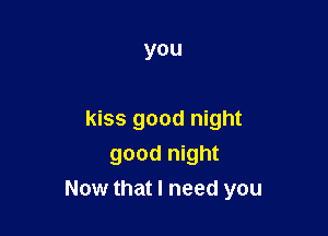 you

kiss good night
good night
Now that I need you