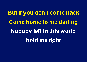 But if you don't come back

Come home to me darling
Nobody left in this world
hold me tight
