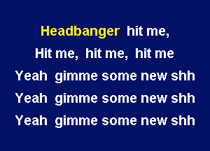 Headbanger hit me,

Hit me, hit me, hit me
Yeah gimme some new shh
Yeah gimme some new shh
Yeah gimme some new shh