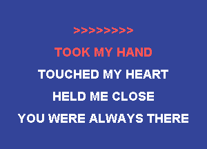 TOOK MY HAND
TOUCHED MY HEART
HELD ME CLOSE
YOU WERE ALWAYS THERE