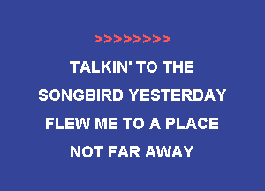 ?)?Db'b't,t
TALKIN' TO THE
SONGBIRD YESTERDAY
FLEW ME TO A PLACE
NOT FAR AWAY