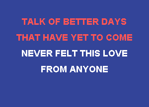 TALK OF BETTER DAYS
THAT HAVE YET TO COME
NEVER FELT THIS LOVE
FROM ANYONE