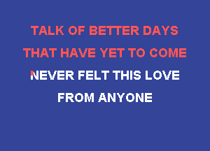 TALK OF BETTER DAYS
THAT HAVE YET TO COME
NEVER FELT THIS LOVE
FROM ANYONE