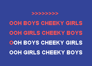 OOH BOYS CHEEKY GIRLS
OOH GIRLS CHEEKY BOYS
OOH BOYS CHEEKY GIRLS
OOH GIRLS CHEEKY BOYS