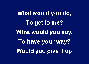 What would you do,
To get to me?

What would you say,

To have your way?
Would you give it up