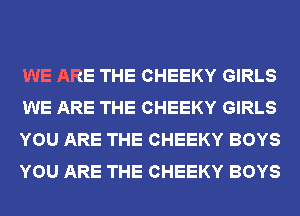 WE ARE THE CHEEKY GIRLS
WE ARE THE CHEEKY GIRLS
YOU ARE THE CHEEKY BOYS
YOU ARE THE CHEEKY BOYS