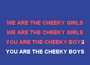 WE ARE THE CHEEKY GIRLS
WE ARE THE CHEEKY GIRLS
YOU ARE THE CHEEKY BOYS
YOU ARE THE CHEEKY BOYS