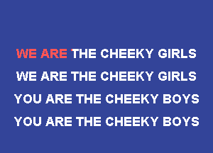 WE ARE THE CHEEKY GIRLS
WE ARE THE CHEEKY GIRLS
YOU ARE THE CHEEKY BOYS
YOU ARE THE CHEEKY BOYS