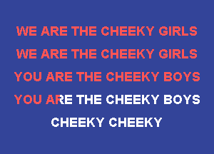 WE ARE THE CHEEKY GIRLS
WE ARE THE CHEEKY GIRLS
YOU ARE THE CHEEKY BOYS
YOU ARE THE CHEEKY BOYS
CHEEKY CHEEKY