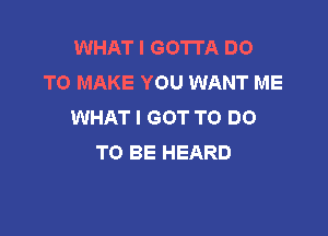 WHAT I GOTTA DO
TO MAKE YOU WANT ME
WHAT I GOT TO DO

TO BE HEARD