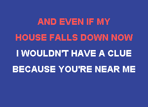 AND EVEN IF MY
HOUSE FALLS DOWN NOW
I WOULDN'T HAVE A CLUE

BECAUSE YOU'RE NEAR ME
