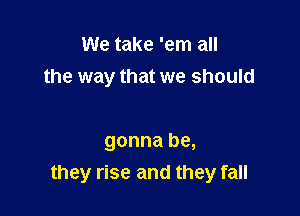 We take 'em all
the way that we should

gonna be,
they rise and they fall