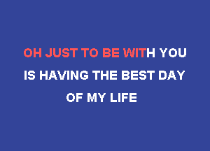 OH JUST TO BE WITH YOU
IS HAVING THE BEST DAY

OF MY LIFE