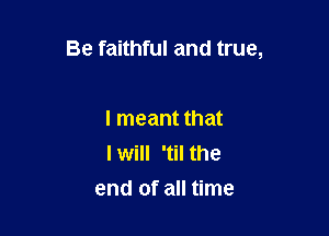 Be faithful and true,

I meant that
I will 'til the
end of all time