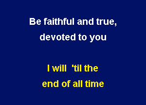 Be faithful and true,
devoted to you

I will 'til the
end of all time