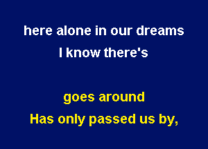 here alone in our dreams
I know there's

goes around
Has only passed us by,