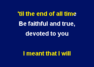 'til the end of all time
Be faithful and true,

devoted to you

I meant that I will