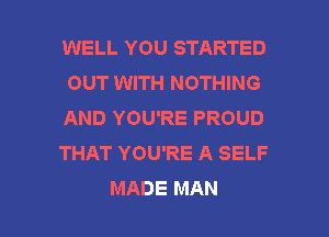 WELL YOU STARTED
OUT WITH NOTHING

AND YOU'RE PROUD

THAT YOU'RE A SELF

MADE MAN I