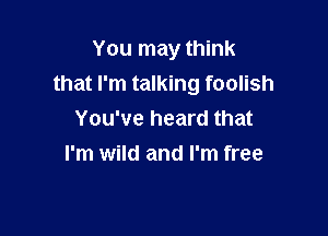 You may think
that I'm talking foolish

You've heard that
I'm wild and I'm free