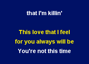 that I'm killin'

This love that I feel

for you always will be
You're not this time