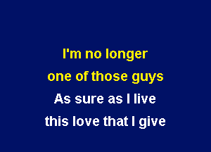 I'm no longer

one of those guys
As sure as I live
this love that I give