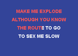 MAKE ME EXPLODE
ALTHOUGH YOU KNOW
THE ROUTE TO GO

TO SEX ME SLOW