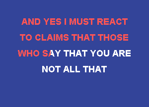 AND YES I MUST REACT
T0 CLAIMS THAT THOSE
WHO SAY THAT YOU ARE

NOT ALL THAT