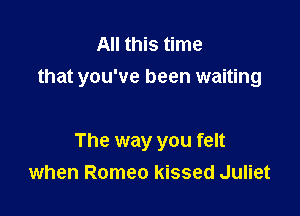All this time
that you've been waiting

The way you felt
when Romeo kissed Juliet
