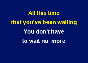 All this time
that you've been waiting

You don't have
to wait no more