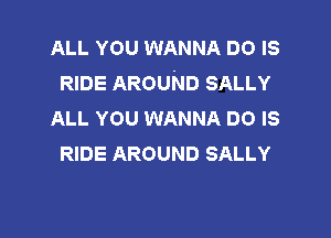 ALL YOU WANNA DO IS
RIDE AROUND SALLY
ALL YOU WANNA DO IS

RIDE AROUND SALLY