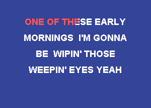 ONE OF THESE EARLY
MORNINGS I'M GONNA
BE WIPIN' THOSE
WEEPIN' EYES YEAH

g