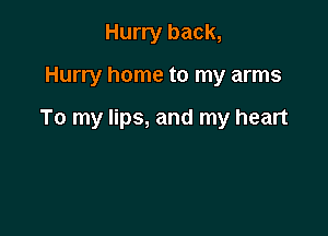 Hurry back,

Hurry home to my arms

To my lips, and my heart