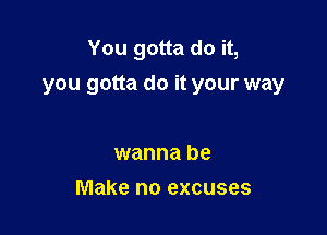 You gotta do it,
you gotta do it your way

wanna be
Make no excuses