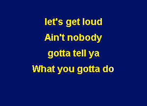 let's get loud

Ain't nobody

gotta tell ya
What you gotta do