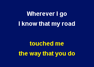 Wherever I go
I know that my road

touched me
the way that you do