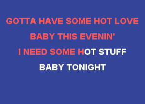 GOTTA HAVE SOME HOT LOVE
BABY THIS EVENIN'
I NEED SOME HOT STUFF
BABY TONIGHT