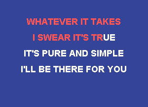 WHATEVER IT TAKES
I SWEAR IT'S TRUE
IT'S PURE AND SIMPLE
I'LL BE THERE FOR YOU