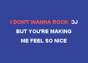 I DON'T WANNA ROCK DJ
BUT YOU'RE MAKING

ME FEEL SO NICE