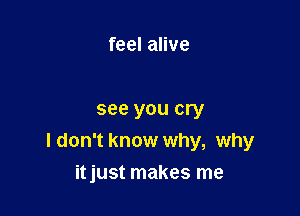 feel alive

see you cry
I don't know why, why

itjust makes me