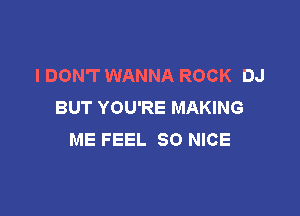 I DON'T WANNA ROCK DJ
BUT YOU'RE MAKING

ME FEEL SO NICE