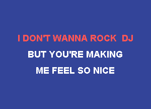 I DON'T WANNA ROCK DJ
BUT YOU'RE MAKING

ME FEEL SO NICE
