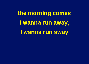 the morning comes
I wanna run away,

I wanna run away