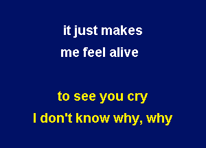 itjust makes
me feel alive

to see you cry
I don't know why, why