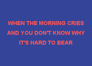 WHEN THE MORNING CRIES
AND YOU DON'T KNOW WHY
IT'S HARD TO BEAR