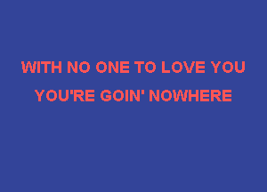 WITH NO ONE TO LOVE YOU
YOU'RE GOIN' NOWHERE