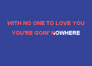 WITH NO ONE TO LOVE YOU
YOU'RE GOIN' NOWHERE