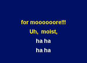 for moooooore!!!

Uh, moist,
ha ha
ha ha